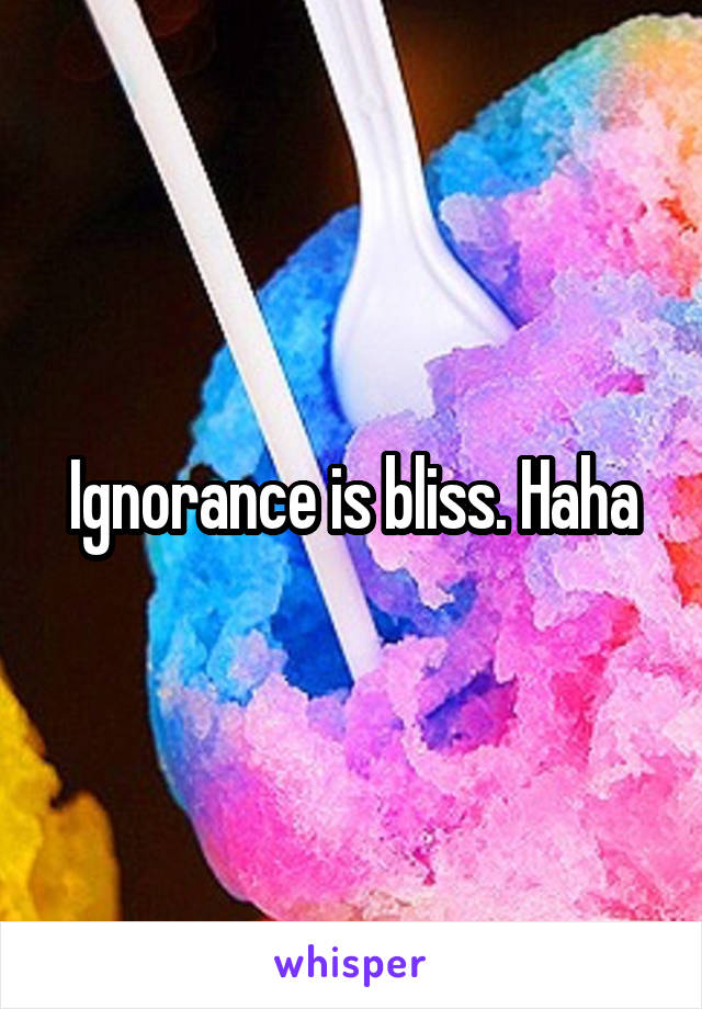 Ignorance is bliss. Haha