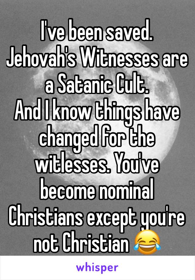 I've been saved. Jehovah's Witnesses are a Satanic Cult. 
And I know things have changed for the witlesses. You've become nominal Christians except you're not Christian 😂 