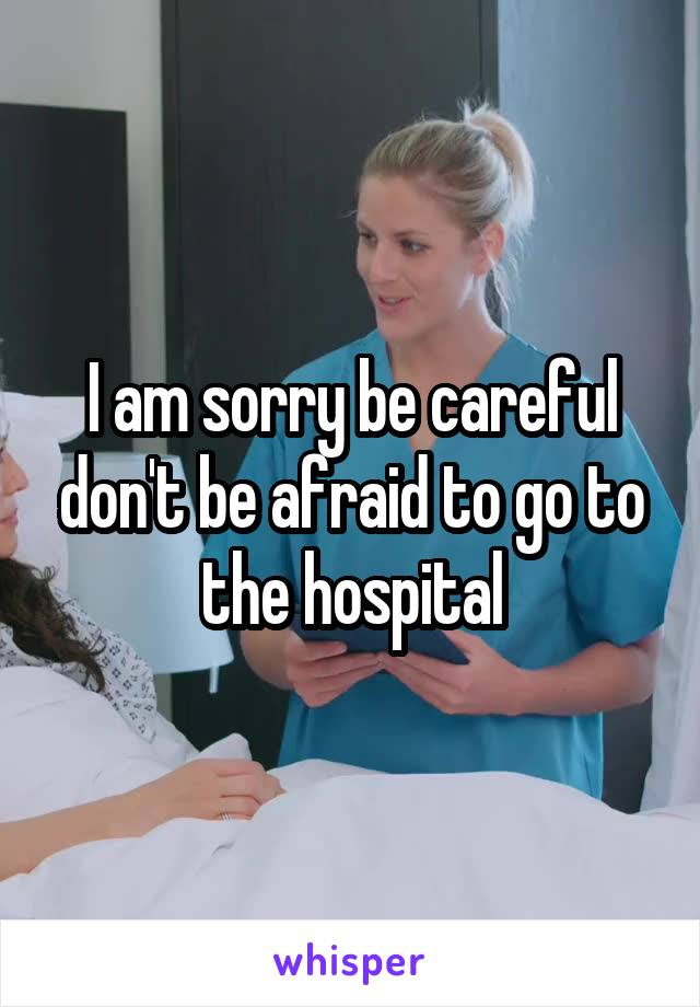 I am sorry be careful don't be afraid to go to the hospital