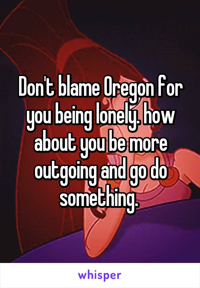 Don't blame Oregon for you being lonely. how about you be more outgoing and go do something. 