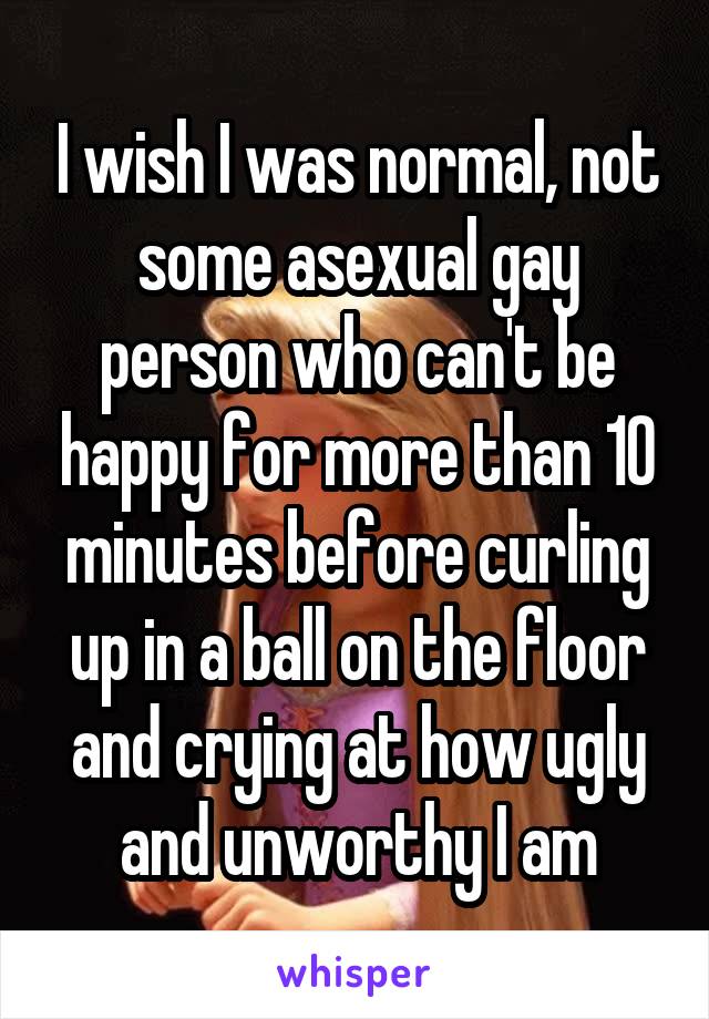 I wish I was normal, not some asexual gay person who can't be happy for more than 10 minutes before curling up in a ball on the floor and crying at how ugly and unworthy I am