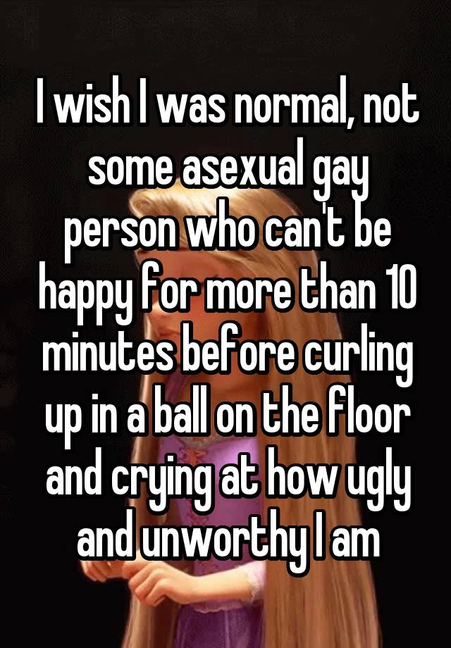 I wish I was normal, not some asexual gay person who can't be happy for more than 10 minutes before curling up in a ball on the floor and crying at how ugly and unworthy I am