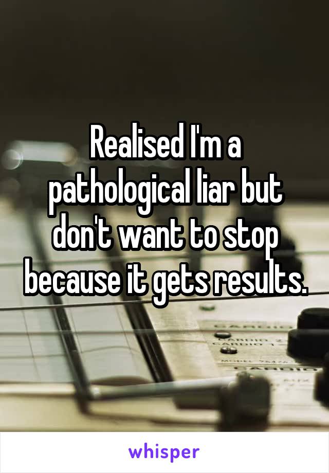 Realised I'm a pathological liar but don't want to stop because it gets results. 
