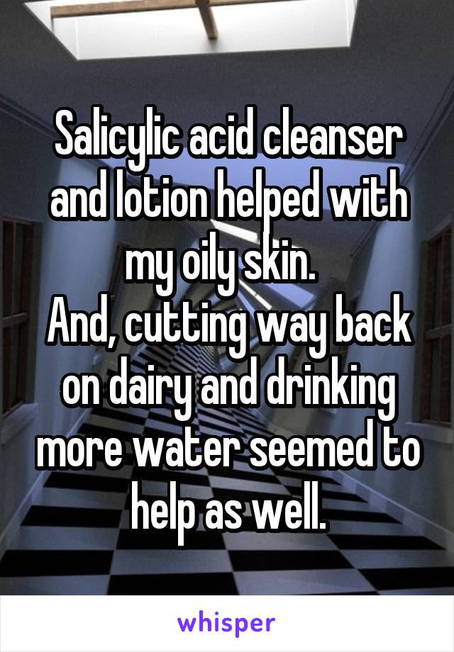 Salicylic acid cleanser and lotion helped with my oily skin.  
And, cutting way back on dairy and drinking more water seemed to help as well.