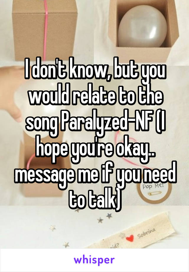 I don't know, but you would relate to the song Paralyzed-NF (I hope you're okay.. message me if you need to talk)