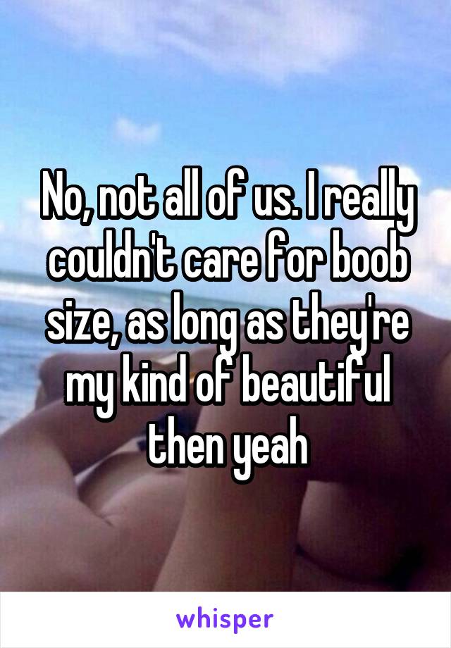 No, not all of us. I really couldn't care for boob size, as long as they're my kind of beautiful then yeah