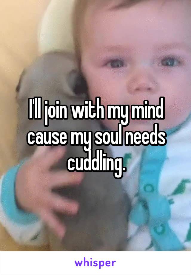 I'll join with my mind cause my soul needs cuddling.