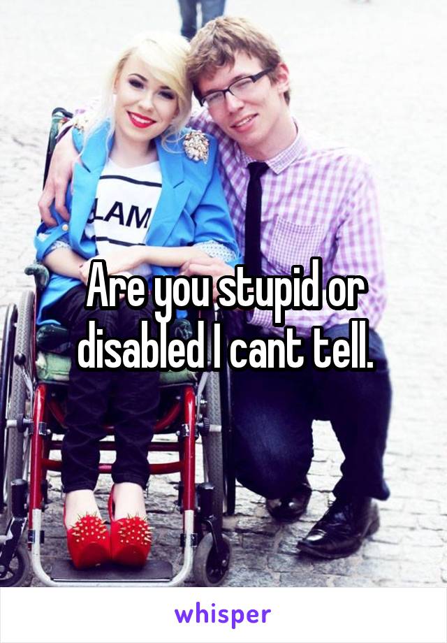 Are you stupid or disabled I cant tell.