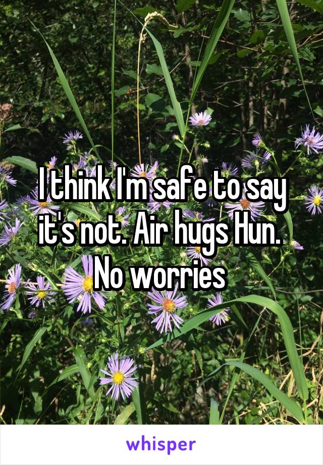 I think I'm safe to say it's not. Air hugs Hun.  No worries 