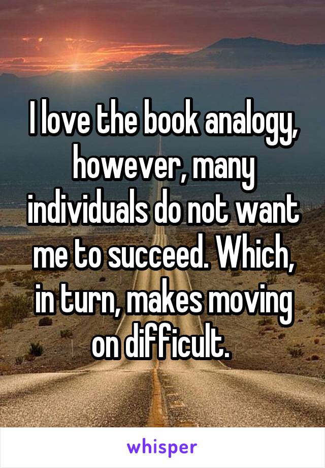 I love the book analogy, however, many individuals do not want me to succeed. Which, in turn, makes moving on difficult. 