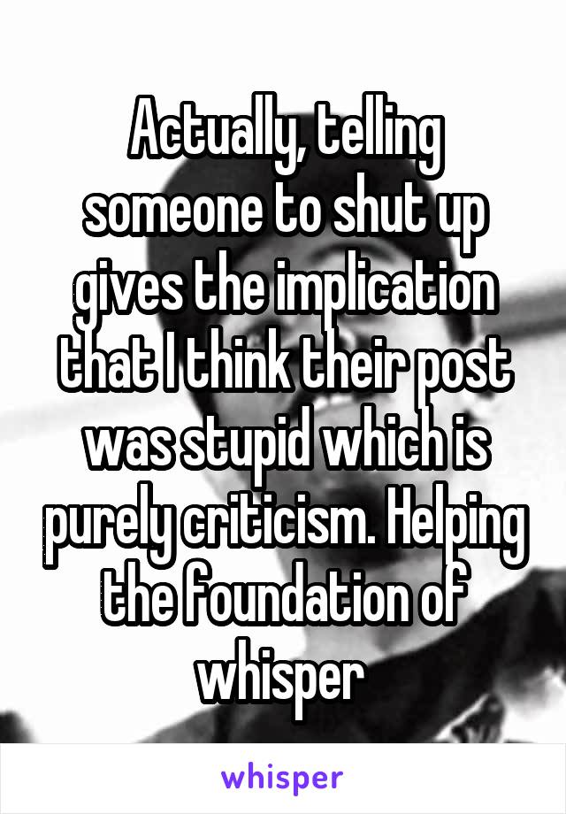 Actually, telling someone to shut up gives the implication that I think their post was stupid which is purely criticism. Helping the foundation of whisper 