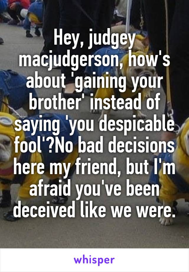 Hey, judgey macjudgerson, how's about 'gaining your brother' instead of saying 'you despicable fool'?No bad decisions here my friend, but I'm afraid you've been deceived like we were. 