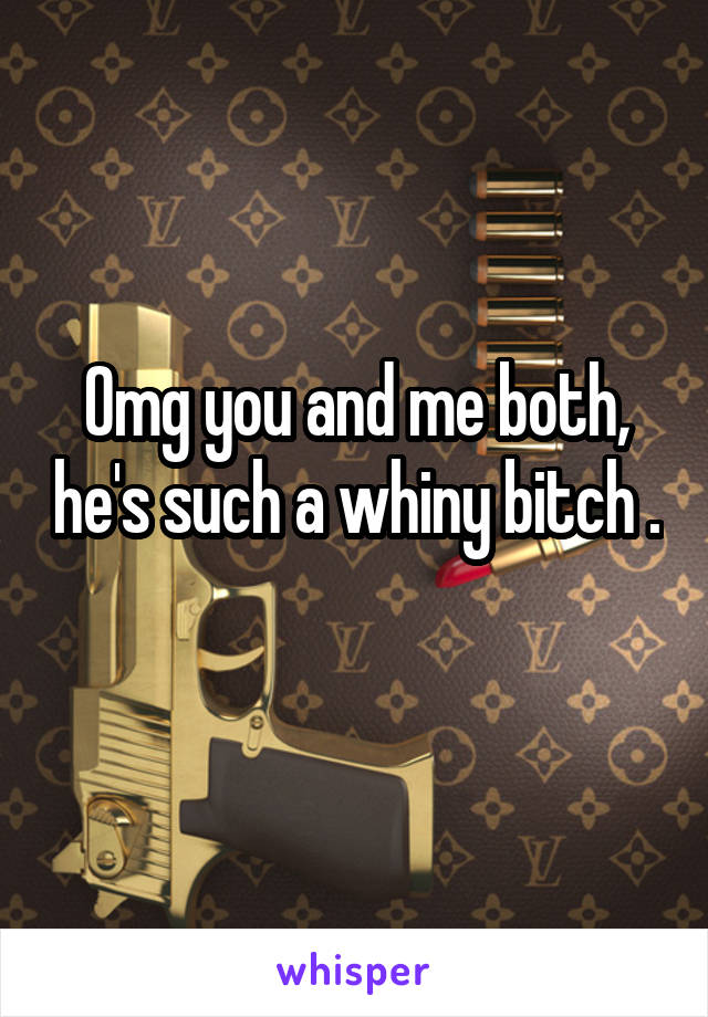 Omg you and me both, he's such a whiny bitch . 