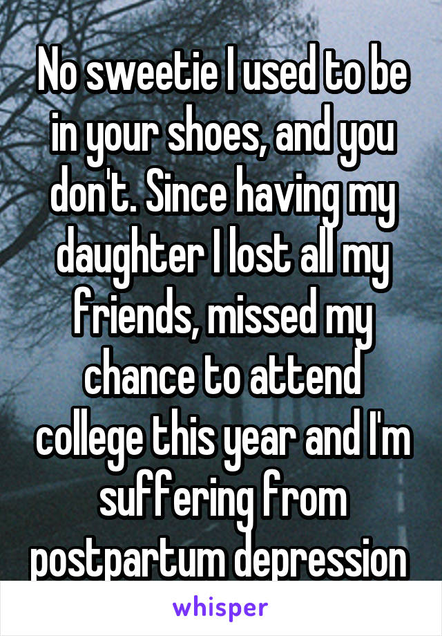 No sweetie I used to be in your shoes, and you don't. Since having my daughter I lost all my friends, missed my chance to attend college this year and I'm suffering from postpartum depression 