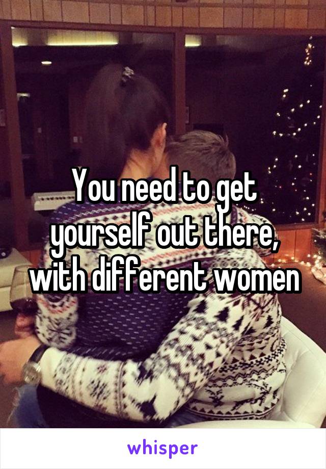 You need to get yourself out there, with different women