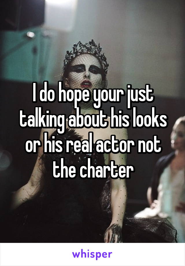 I do hope your just talking about his looks or his real actor not the charter