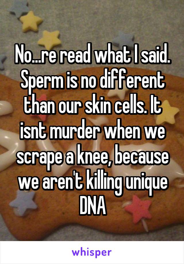 No...re read what I said. Sperm is no different than our skin cells. It isnt murder when we scrape a knee, because we aren't killing unique DNA