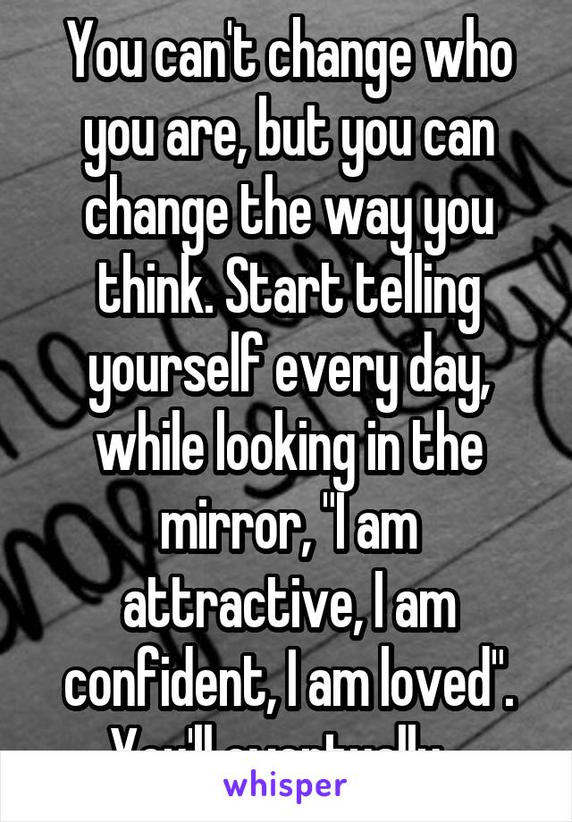 You can't change who you are, but you can change the way you think. Start telling yourself every day, while looking in the mirror, "I am attractive, I am confident, I am loved". You'll eventually...