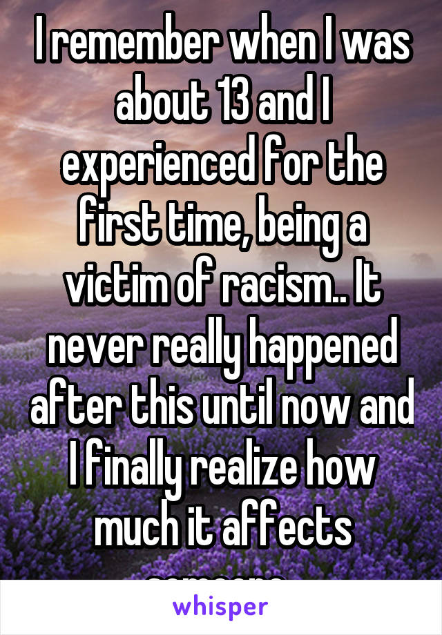 I remember when I was about 13 and I experienced for the first time, being a victim of racism.. It never really happened after this until now and I finally realize how much it affects someone..