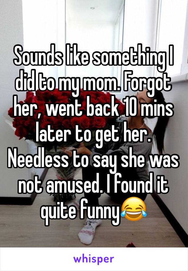 Sounds like something I did to my mom. Forgot her, went back 10 mins later to get her. Needless to say she was not amused. I found it quite funny😂