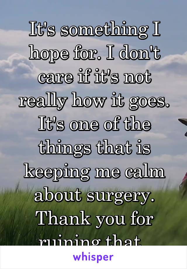 It's something I hope for. I don't care if it's not really how it goes. It's one of the things that is keeping me calm about surgery. Thank you for ruining that. 