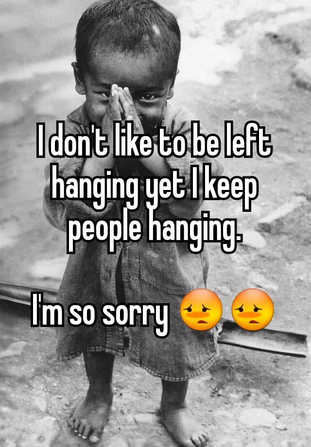 i-don-t-like-to-be-left-hanging-yet-i-keep-people-hanging-i-m-so-sorry