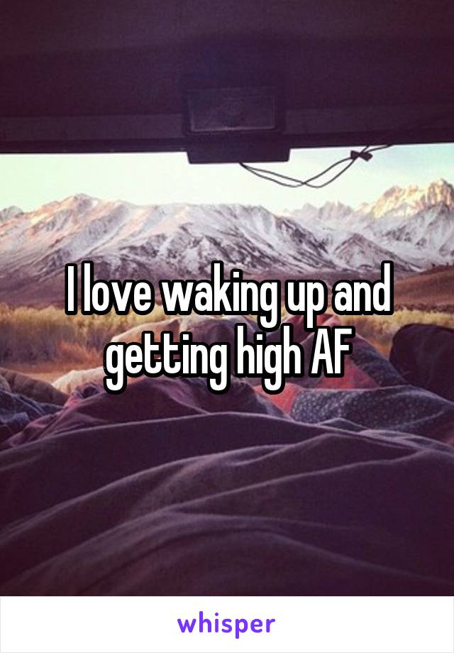 I love waking up and getting high AF