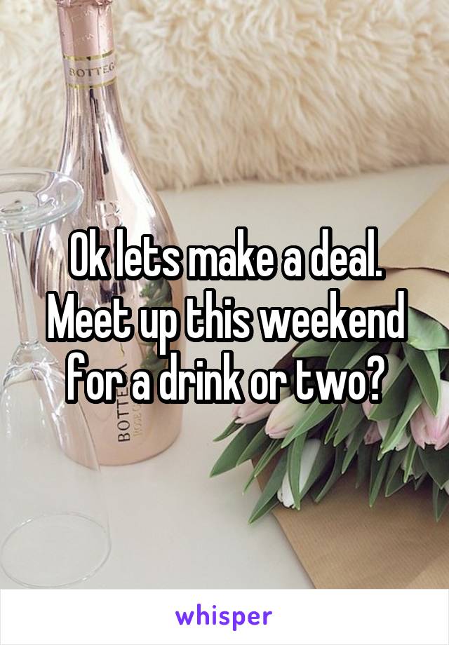 Ok lets make a deal. Meet up this weekend for a drink or two?