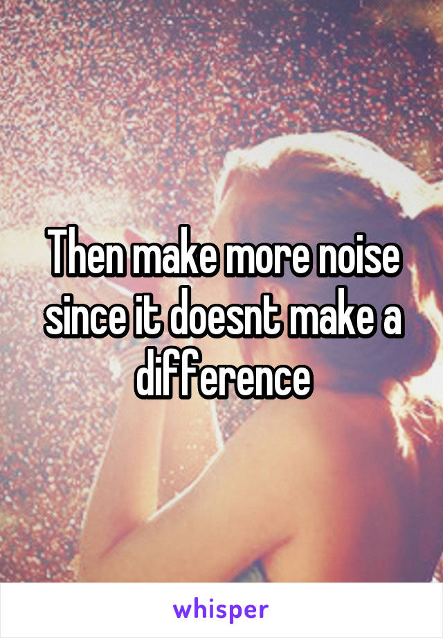 Then make more noise since it doesnt make a difference