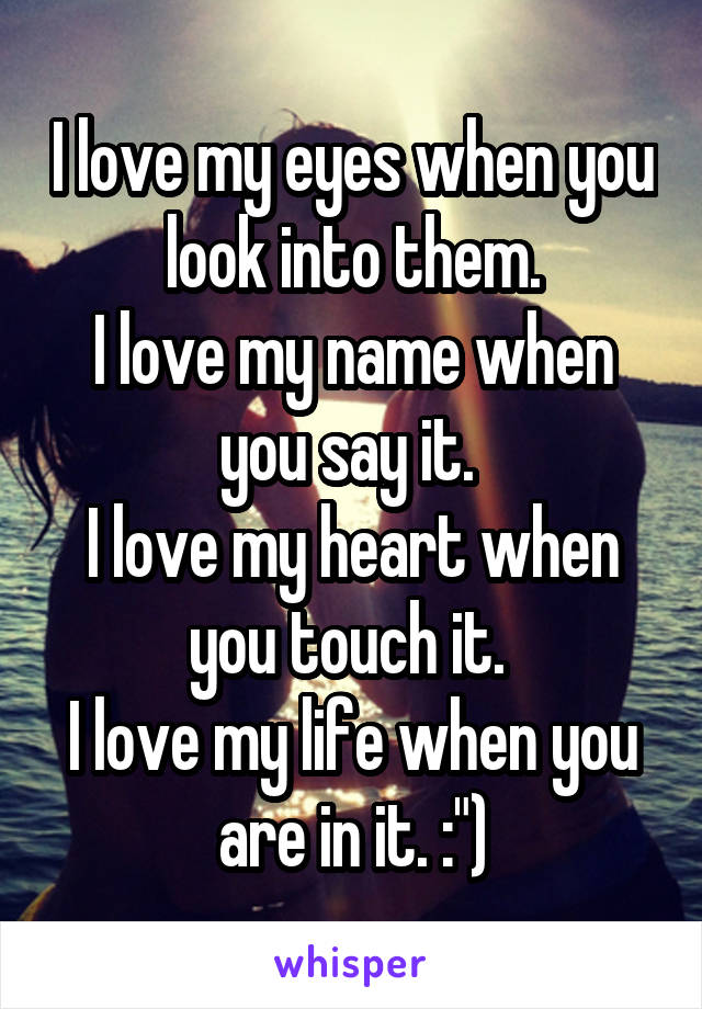 I love my eyes when you look into them.
I love my name when you say it. 
I love my heart when you touch it. 
I love my life when you are in it. :")