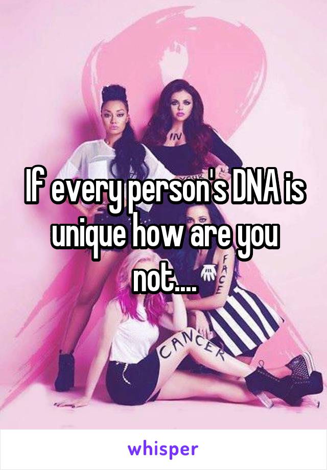 If every person's DNA is unique how are you not....