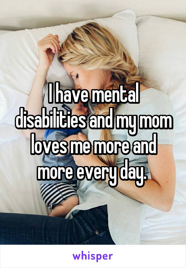 I have mental disabilities and my mom loves me more and more every day. 