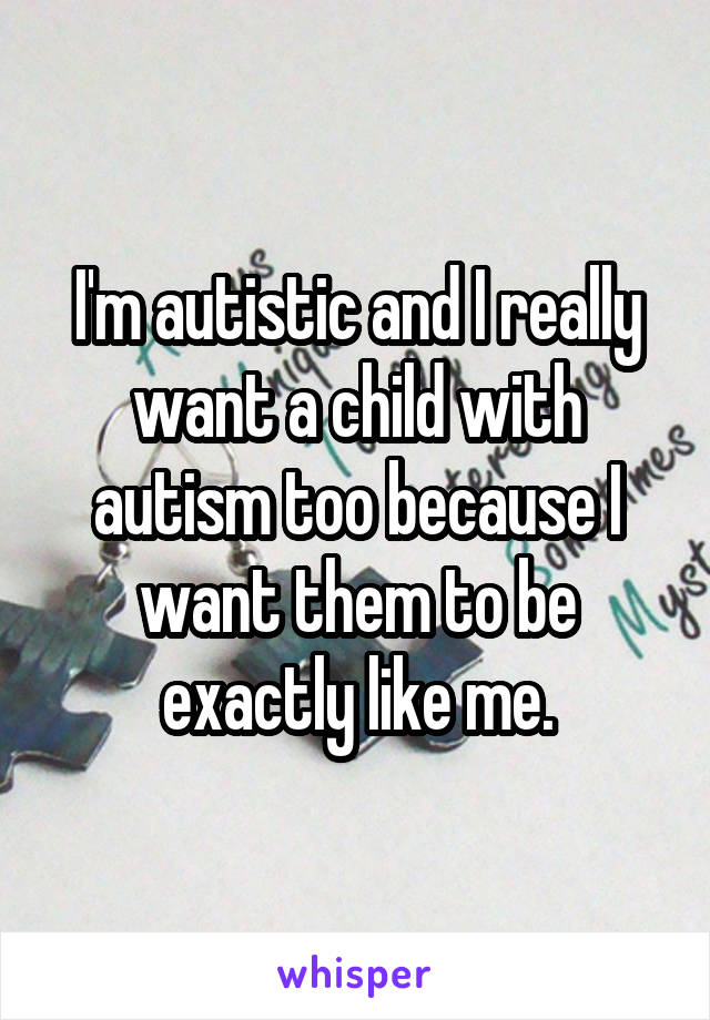 I'm autistic and I really want a child with autism too because I want them to be exactly like me.