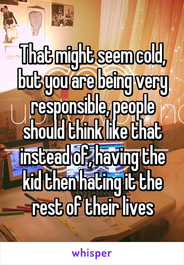 That might seem cold, but you are being very responsible, people should think like that instead of, having the kid then hating it the rest of their lives