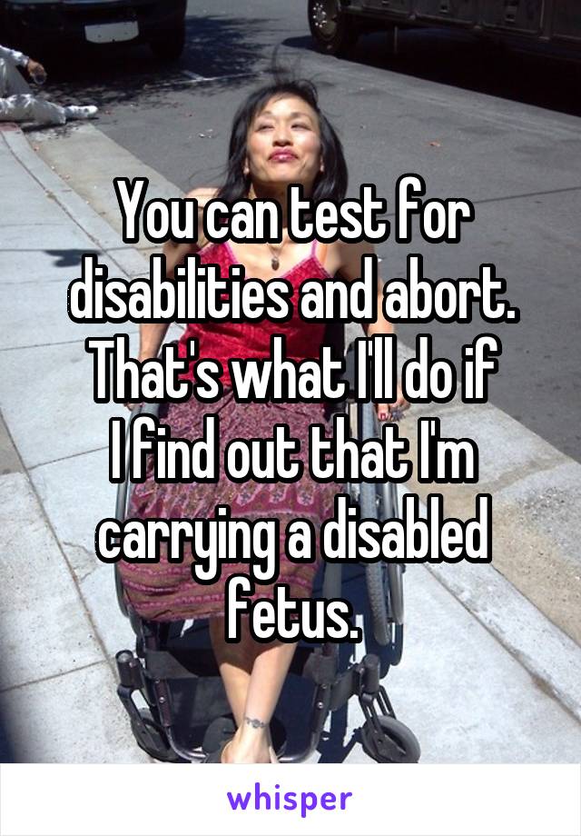 You can test for disabilities and abort.
That's what I'll do if
I find out that I'm carrying a disabled fetus.