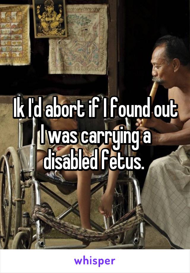 Ik I'd abort if I found out I was carrying a disabled fetus. 