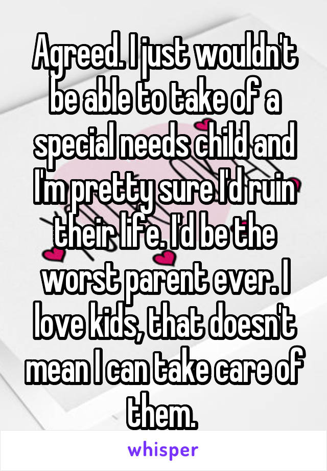 Agreed. I just wouldn't be able to take of a special needs child and I'm pretty sure I'd ruin their life. I'd be the worst parent ever. I love kids, that doesn't mean I can take care of them. 