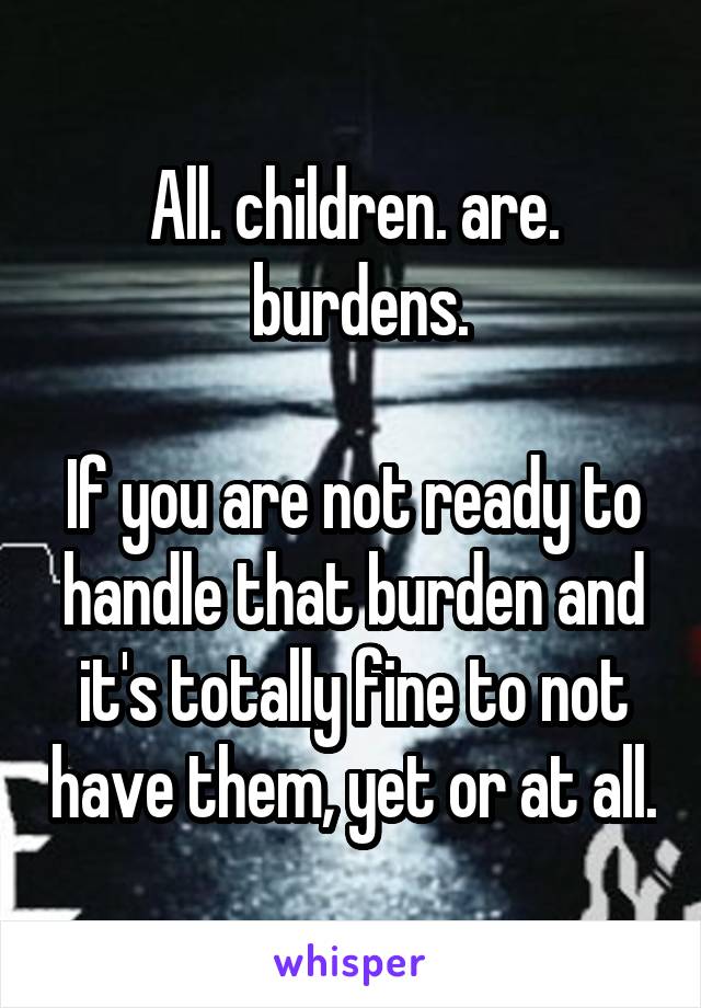 All. children. are.
 burdens.

If you are not ready to handle that burden and it's totally fine to not have them, yet or at all.