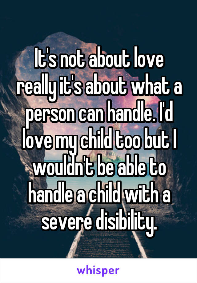 It's not about love really it's about what a person can handle. I'd love my child too but I wouldn't be able to handle a child with a severe disibility.