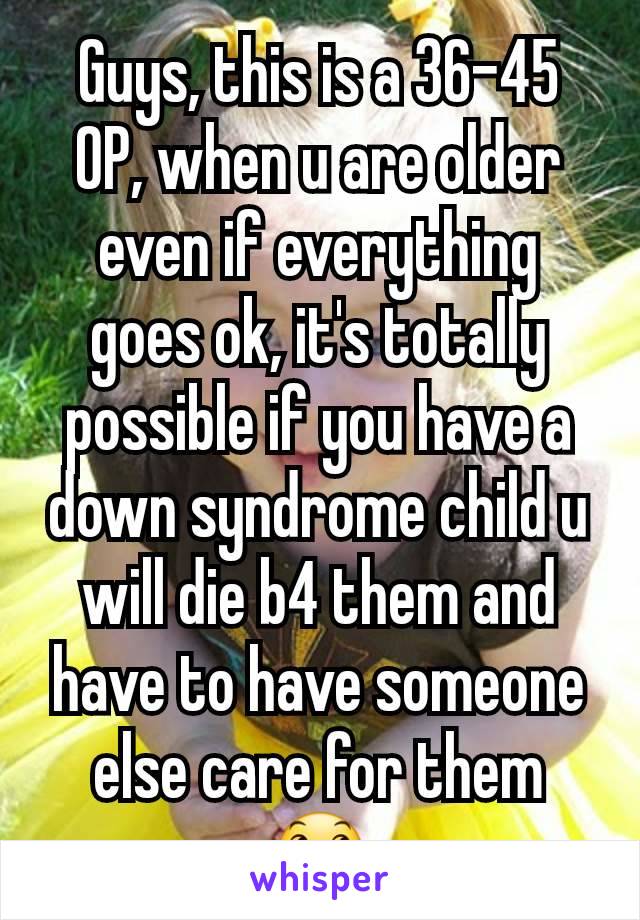 Guys, this is a 36-45 OP, when u are older even if everything goes ok, it's totally possible if you have a down syndrome child u will die b4 them and have to have someone else care for them 😞