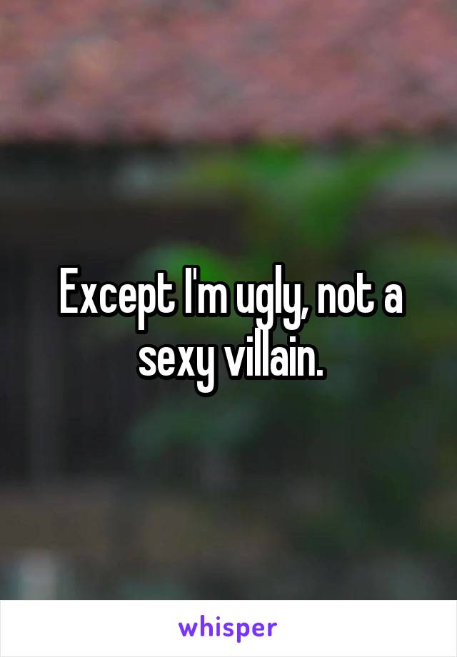 Except I'm ugly, not a sexy villain.