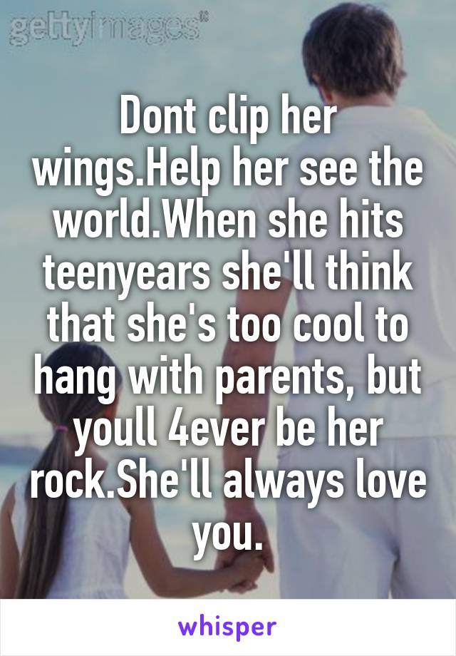 Dont clip her wings.Help her see the world.When she hits teenyears she'll think that she's too cool to hang with parents, but youll 4ever be her rock.She'll always love you.