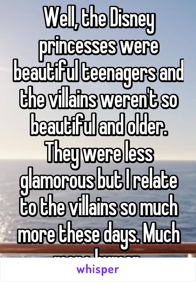 Well, the Disney princesses were beautiful teenagers and the villains weren't so beautiful and older. They were less glamorous but I relate to the villains so much more these days. Much more human.