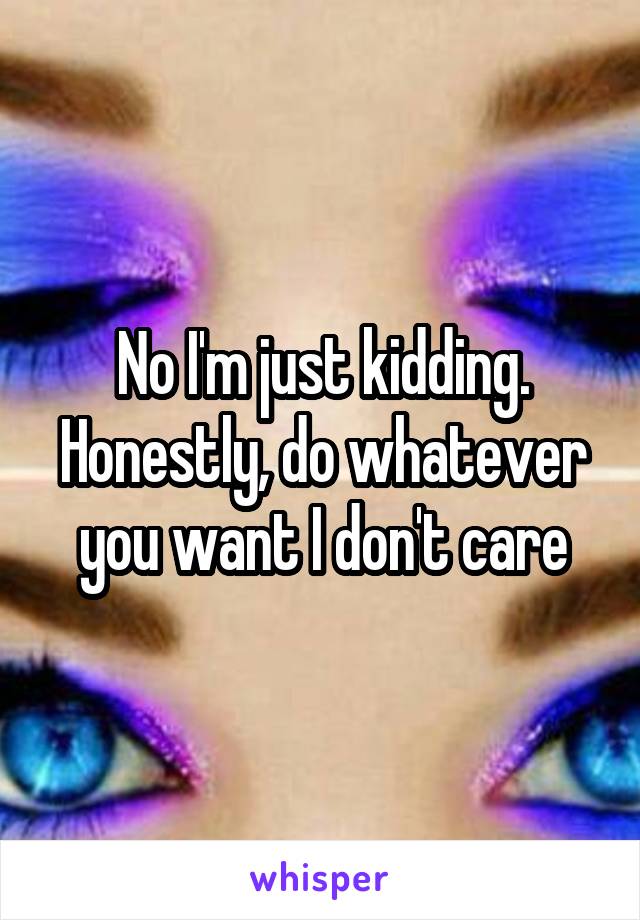 No I'm just kidding. Honestly, do whatever you want I don't care