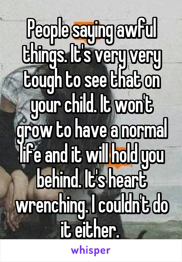 People saying awful things. It's very very tough to see that on your child. It won't grow to have a normal life and it will hold you behind. It's heart wrenching. I couldn't do it either. 