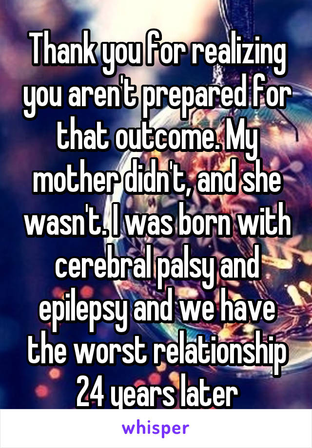 Thank you for realizing you aren't prepared for that outcome. My mother didn't, and she wasn't. I was born with cerebral palsy and epilepsy and we have the worst relationship 24 years later