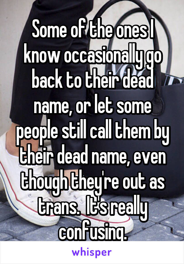 Some of the ones I know occasionally go back to their dead name, or let some people still call them by their dead name, even though they're out as trans.  It's really confusing.