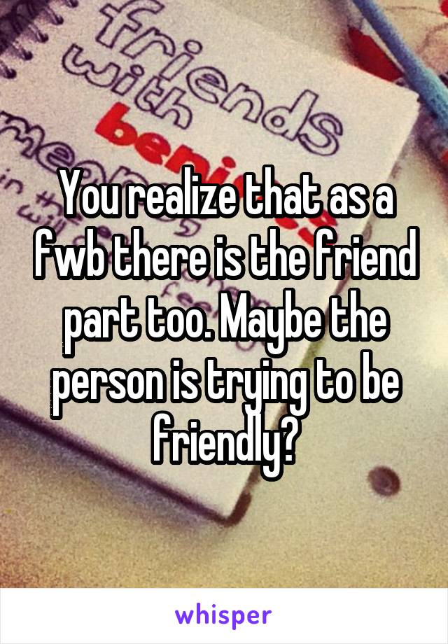 You realize that as a fwb there is the friend part too. Maybe the person is trying to be friendly?