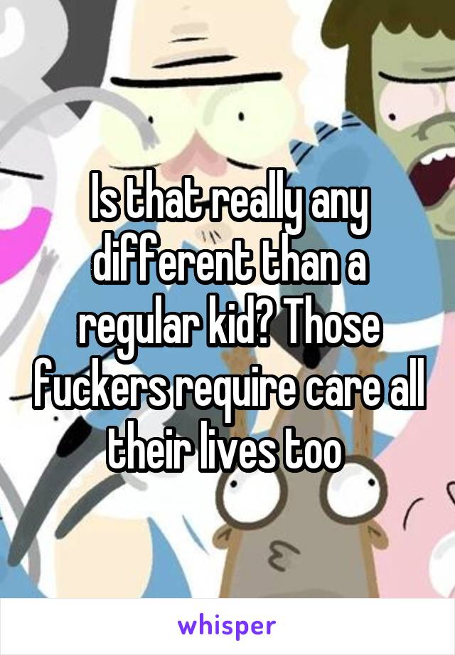 Is that really any different than a regular kid? Those fuckers require care all their lives too 