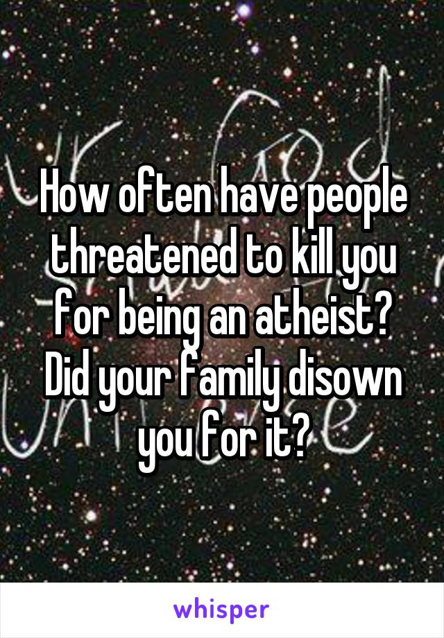 How often have people threatened to kill you for being an atheist? Did your family disown you for it?